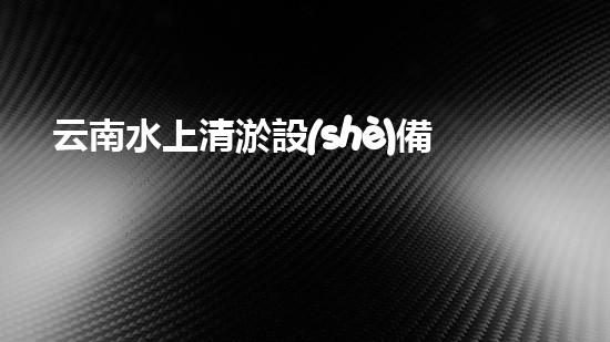 云南水上清淤設(shè)備出租：解鎖水域奇跡，暢享清澈無(wú)憂！